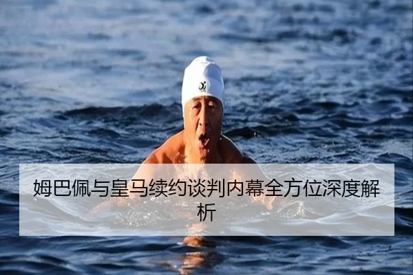 姆巴佩与皇马续约谈判内幕全方位深度解析